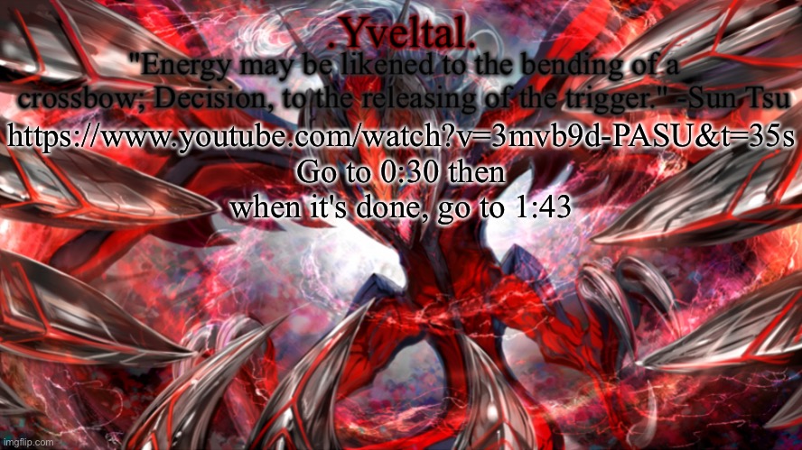 It's soothing | https://www.youtube.com/watch?v=3mvb9d-PASU&t=35s
Go to 0:30 then when it's done, go to 1:43 | image tagged in yveltal announcement temp | made w/ Imgflip meme maker