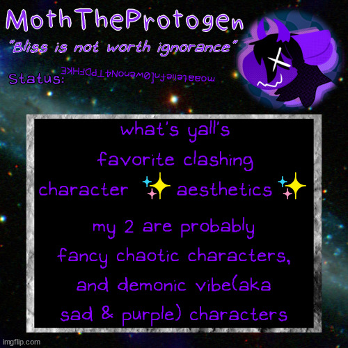 I wanna find more of these for more characters | moaateiiefn[0wenoN4TPDFHKE; what's yall's favorite clashing character ✨aesthetics✨; my 2 are probably fancy chaotic characters, and demonic vibe(aka sad & purple) characters | image tagged in moth space temp | made w/ Imgflip meme maker
