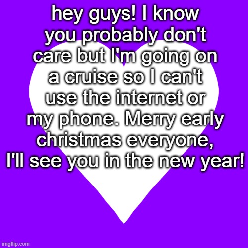 see you soon! I'll miss you <3 <3 <3 | hey guys! I know you probably don't care but I'm going on a cruise so I can't use the internet or my phone. Merry early christmas everyone, I'll see you in the new year! | image tagged in white heart purple background | made w/ Imgflip meme maker