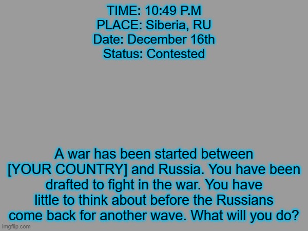 Russo-YOURCOUNTRY war. [Triggers: Murder] | TIME: 10:49 P.M
PLACE: Siberia, RU
Date: December 16th
Status: Contested; A war has been started between [YOUR COUNTRY] and Russia. You have been drafted to fight in the war. You have little to think about before the Russians come back for another wave. What will you do? | image tagged in russia | made w/ Imgflip meme maker