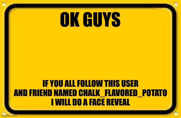 Not that anybody asked, but c'mon help a guy out | OK GUYS; IF YOU ALL FOLLOW THIS USER AND FRIEND NAMED CHALK_FLAVORED_POTATO
I WILL DO A FACE REVEAL | image tagged in memes,blank yellow sign | made w/ Imgflip meme maker