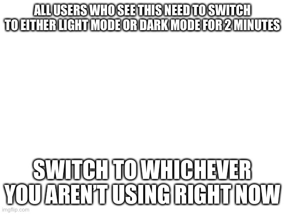 Blank White Template | ALL USERS WHO SEE THIS NEED TO SWITCH TO EITHER LIGHT MODE OR DARK MODE FOR 2 MINUTES; SWITCH TO WHICHEVER YOU AREN’T USING RIGHT NOW | image tagged in blank white template | made w/ Imgflip meme maker