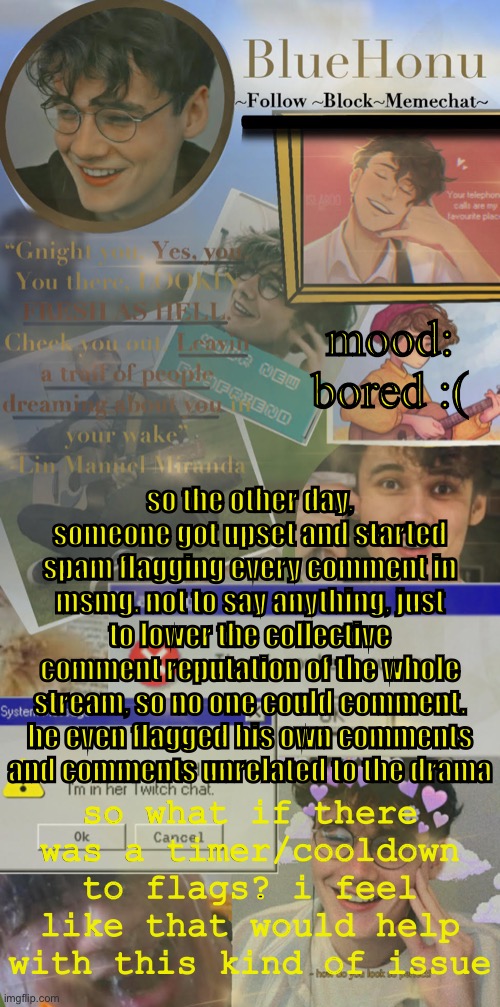 this happened at about 1am the other day | mood: bored :(; so the other day, someone got upset and started spam flagging every comment in msmg. not to say anything, just to lower the collective comment reputation of the whole stream, so no one could comment. he even flagged his own comments and comments unrelated to the drama; so what if there was a timer/cooldown to flags? i feel like that would help with this kind of issue | image tagged in honu's soft wilbur soot temp | made w/ Imgflip meme maker