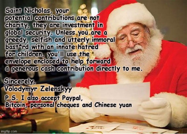 Letter to Santa | Saint Nicholas, your potential contributions are not charity, they are investment in global security. Unless you are a greedy, selfish and utterly immoral bast*rd with an innate hatred for children, you'll use the envelope enclosed to help forward a generous cash contribution directly to me. Sincerely, Volodymyr Zelenskyy; P.S. I also accept Paypal, Bitcoin, personal cheques and Chinese yuan | image tagged in letter to santa,volodymyr zelenskyy,greedy,scammer,ukraine,political humor | made w/ Imgflip meme maker