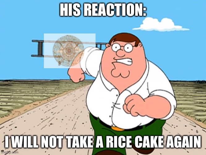 Peter Griffin running away | HIS REACTION: I WILL NOT TAKE A RICE CAKE AGAIN | image tagged in peter griffin running away | made w/ Imgflip meme maker