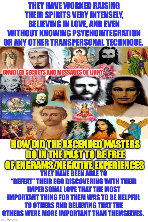 ASCENDED MASTERS | THEY HAVE WORKED RAISING THEIR SPIRITS VERY INTENSELY, BELIEVING IN LOVE, AND EVEN WITHOUT KNOWING PSYCHOINTEGRATION OR ANY OTHER TRANSPERSONAL TECHNIQUE, UNVEILED SECRETS AND MESSAGES OF LIGHT; HOW DID THE ASCENDED MASTERS DO IN THE PAST TO BE FREE OF ENGRAMS/NEGATIVE EXPERIENCES; THEY HAVE BEEN ABLE TO “DEFEAT” THEIR EGO DISCOVERING WITH THEIR IMPERSONAL LOVE THAT THE MOST IMPORTANT THING FOR THEM WAS TO BE HELPFUL TO OTHERS AND BELIEVING THAT THE OTHERS WERE MORE IMPORTANT THAN THEMSELVES. | made w/ Imgflip meme maker
