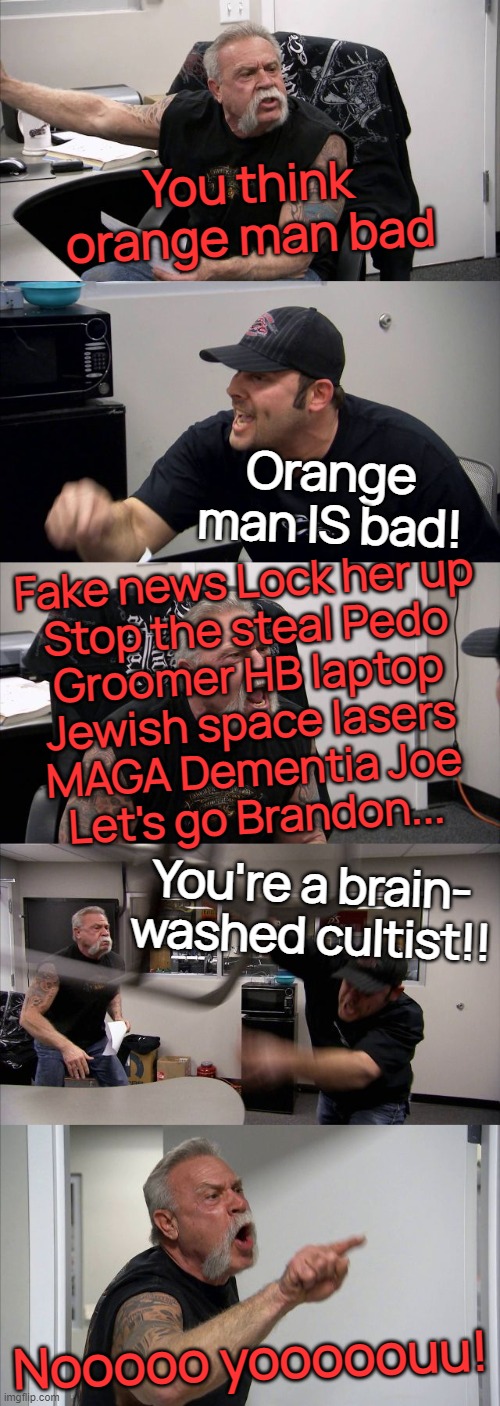 Christmas dinner banter.... | You think
orange man bad; Orange man IS bad! Fake news Lock her up
Stop the steal Pedo
Groomer HB laptop
Jewish space lasers
MAGA Dementia Joe
Let's go Brandon... You're a brain-
washed cultist!! Nooooo yooooouu! | image tagged in memes,american chopper argument,merry christmas,for christmas i want a dragon,brainwashed,happy new year | made w/ Imgflip meme maker