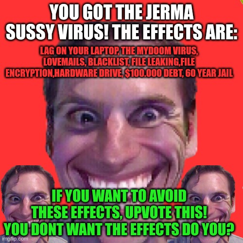 The Jerma Sussy Virus | YOU GOT THE JERMA SUSSY VIRUS! THE EFFECTS ARE:; LAG ON YOUR LAPTOP, THE MYDOOM VIRUS, LOVEMAILS, BLACKLIST, FILE LEAKING,FILE ENCRYPTION,HARDWARE DRIVE, $100.000 DEBT, 60 YEAR JAIL; IF YOU WANT TO AVOID THESE EFFECTS, UPVOTE THIS! YOU DONT WANT THE EFFECTS DO YOU? | image tagged in amogus,sussy baka,jerma,computer virus,virus | made w/ Imgflip meme maker