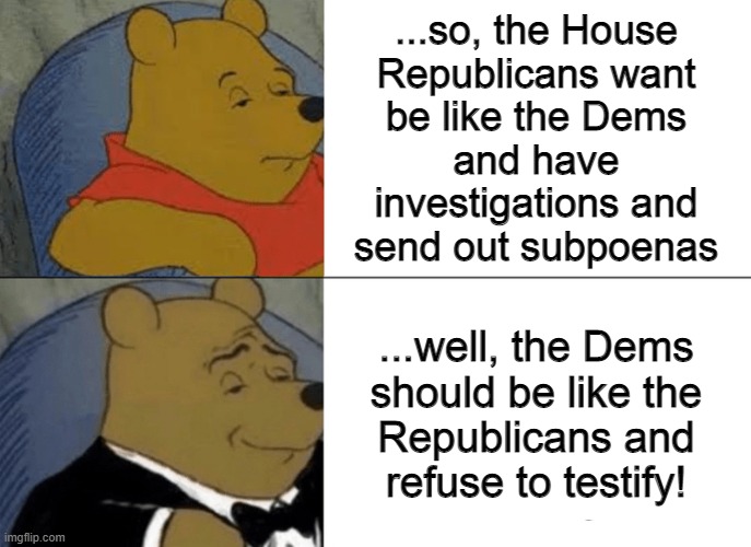 there is that.... | ...so, the House
Republicans want
be like the Dems
and have
investigations and
send out subpoenas; ...well, the Dems
should be like the
Republicans and
refuse to testify! | image tagged in memes,tuxedo winnie the pooh,turn about,it doesn't seem fair,conservative hypocrisy,hypocrites | made w/ Imgflip meme maker
