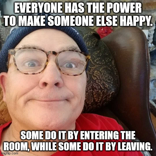 Durl Earl | EVERYONE HAS THE POWER TO MAKE SOMEONE ELSE HAPPY. SOME DO IT BY ENTERING THE ROOM, WHILE SOME DO IT BY LEAVING. | image tagged in durl earl | made w/ Imgflip meme maker