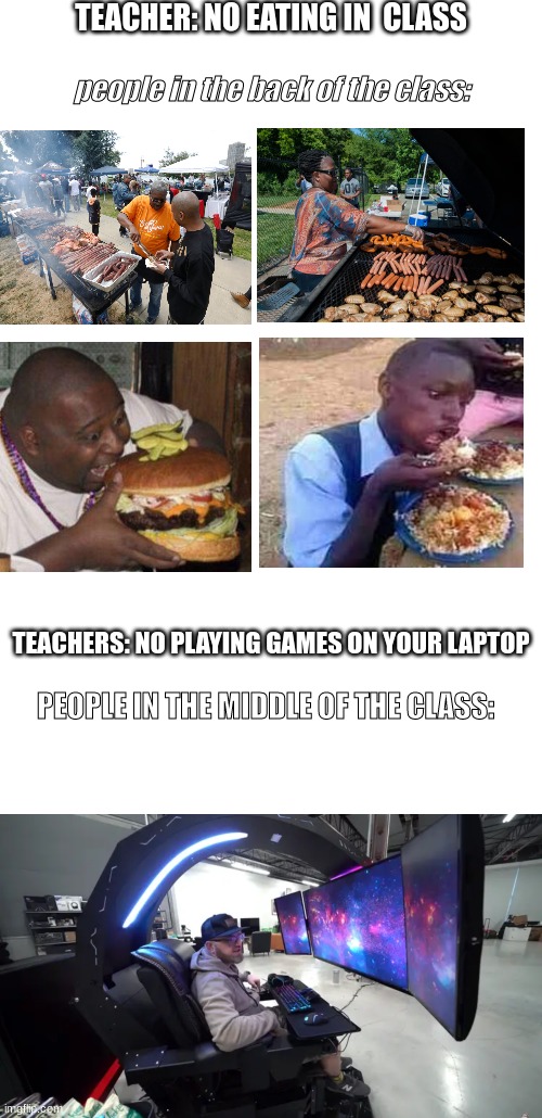 yup | TEACHER: NO EATING IN  CLASS; people in the back of the class:; TEACHERS: NO PLAYING GAMES ON YOUR LAPTOP; PEOPLE IN THE MIDDLE OF THE CLASS: | image tagged in memes,school,lol,funny,relatable | made w/ Imgflip meme maker