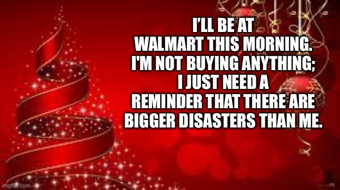 Walmart | I’LL BE AT WALMART THIS MORNING. I'M NOT BUYING ANYTHING; I JUST NEED A REMINDER THAT THERE ARE BIGGER DISASTERS THAN ME. | image tagged in from the laica's merry christmas | made w/ Imgflip meme maker
