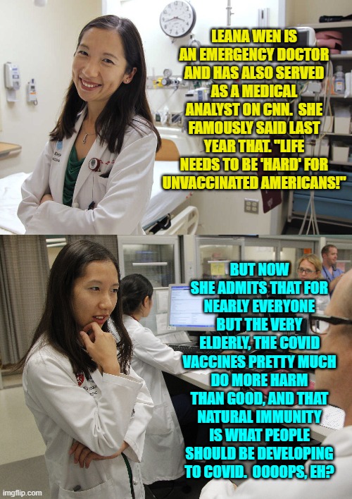 Anytime you rabid vaccine fanatics want to apologize to conservatives, feel free to start. | LEANA WEN IS AN EMERGENCY DOCTOR AND HAS ALSO SERVED AS A MEDICAL ANALYST ON CNN.  SHE FAMOUSLY SAID LAST YEAR THAT. "LIFE NEEDS TO BE 'HARD' FOR UNVACCINATED AMERICANS!"; BUT NOW SHE ADMITS THAT FOR NEARLY EVERYONE BUT THE VERY ELDERLY, THE COVID VACCINES PRETTY MUCH DO MORE HARM THAN GOOD, AND THAT NATURAL IMMUNITY IS WHAT PEOPLE SHOULD BE DEVELOPING TO COVID.  OOOOPS, EH? | image tagged in reality | made w/ Imgflip meme maker