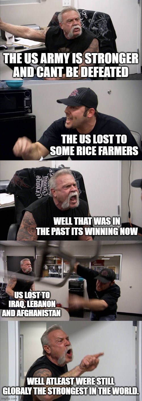 American Chopper Argument | THE US ARMY IS STRONGER AND CANT BE DEFEATED; THE US LOST TO SOME RICE FARMERS; WELL THAT WAS IN THE PAST ITS WINNING NOW; US LOST TO IRAQ, LEBANON AND AFGHANISTAN; WELL ATLEAST WERE STILL GLOBALY THE STRONGEST IN THE WORLD. | image tagged in memes,american chopper argument | made w/ Imgflip meme maker