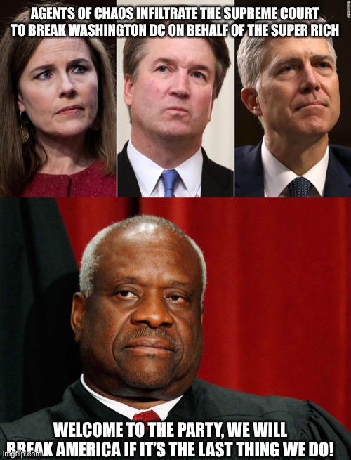 AGENTS OF CHAOS INFILTRATE THE SUPREME COURT TO BREAK WASHINGTON DC ON BEHALF OF THE SUPER RICH; WELCOME TO THE PARTY, WE WILL BREAK AMERICA IF IT’S THE LAST THING WE DO! | image tagged in barrett kavanaugh gorsuch perjury lying under oath congress,clarence thomas | made w/ Imgflip meme maker