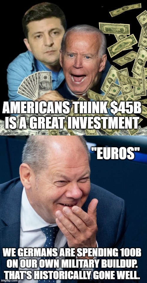*See "Zeitenwende Speech" Feb 2022 | AMERICANS THINK $45B
IS A GREAT INVESTMENT; "EUROS"; WE GERMANS ARE SPENDING 100B
ON OUR OWN MILITARY BUILDUP.
THAT'S HISTORICALLY GONE WELL. | image tagged in zelensky biden dirty money,scholz verprechen,d-day,creepy joe biden,ukrainian lives matter,european union | made w/ Imgflip meme maker