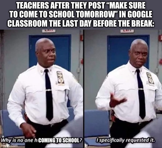 Why is no one having a good time? I specifically requested it | TEACHERS AFTER THEY POST “MAKE SURE TO COME TO SCHOOL TOMORROW” IN GOOGLE CLASSROOM THE LAST DAY BEFORE THE BREAK:; COMING TO SCHOOL | image tagged in why is no one having a good time i specifically requested it | made w/ Imgflip meme maker