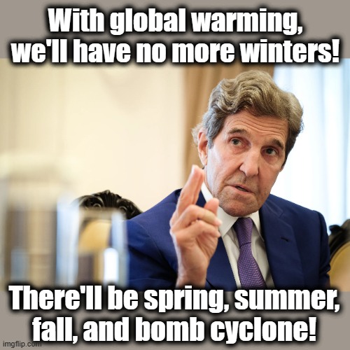 John Kerry, climate change bullshit artist | With global warming, we'll have no more winters! There'll be spring, summer,
fall, and bomb cyclone! | image tagged in memes,john kerry,democrats,global warming,climate change,joe biden | made w/ Imgflip meme maker
