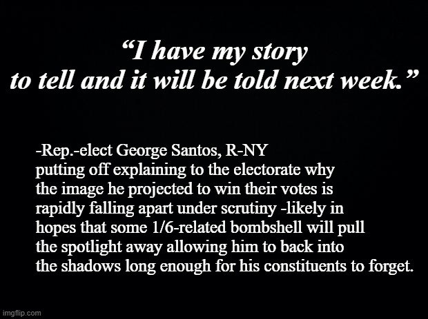 This is why all political candidates' legends should be rigorously fact-checked, verified. | “I have my story to tell and it will be told next week.”; -Rep.-elect George Santos, R-NY putting off explaining to the electorate why the image he projected to win their votes is rapidly falling apart under scrutiny -likely in hopes that some 1/6-related bombshell will pull the spotlight away allowing him to back into the shadows long enough for his constituents to forget. | image tagged in black background | made w/ Imgflip meme maker