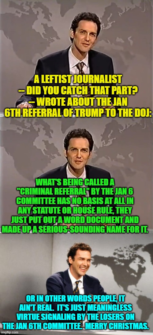 And . . . the fanatically leftist loyal Mainstream Media went along with this fictional referral. | A LEFTIST JOURNALIST -- DID YOU CATCH THAT PART? -- WROTE ABOUT THE JAN 6TH REFERRAL OF TRUMP TO THE DOJ:; WHAT'S BEING CALLED A "CRIMINAL REFERRAL" BY THE JAN 6 COMMITTEE HAS NO BASIS AT ALL IN ANY STATUTE OR HOUSE RULE, THEY JUST PUT OUT A WORD DOCUMENT AND MADE UP A SERIOUS-SOUNDING NAME FOR IT. OR IN OTHER WORDS PEOPLE, IT AIN'T REAL.  IT'S JUST MEANINGLESS VIRTUE SIGNALING BY THE LOSERS ON THE JAN 6TH COMMITTEE.  MERRY CHRISTMAS. | image tagged in weekend update with norm | made w/ Imgflip meme maker