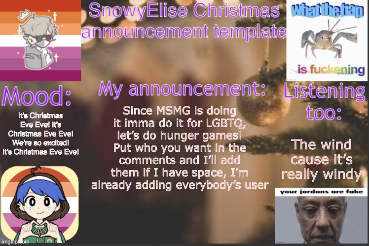 :D | It’s Christmas Eve Eve! It’s Christmas Eve Eve! We’re so excited! It’s Christmas Eve Eve! Since MSMG is doing it imma do it for LGBTQ, let’s do hunger games! Put who you want in the comments and I’ll add them if I have space, I’m already adding everybody’s user; The wind cause it’s really windy | image tagged in snowyelise christmas template | made w/ Imgflip meme maker