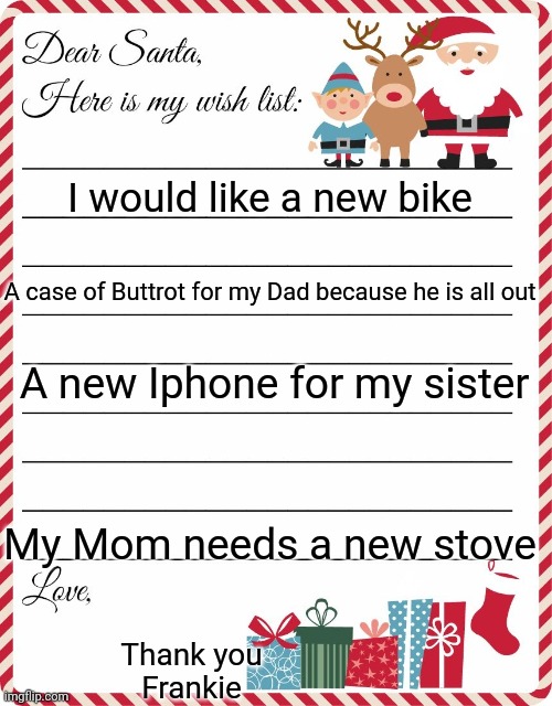 Wish List to Santa | I would like a new bike; A case of Buttrot for my Dad because he is all out; A new Iphone for my sister; My Mom needs a new stove; Thank you
Frankie | image tagged in wish list to santa | made w/ Imgflip meme maker