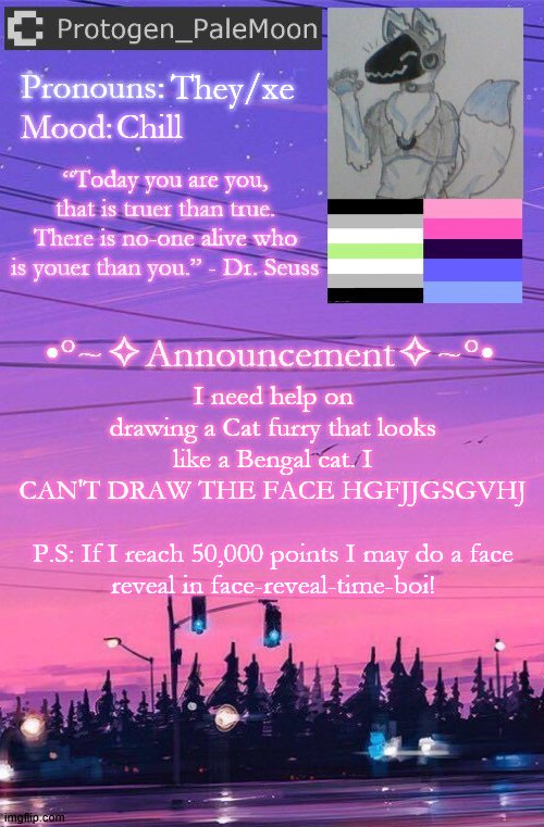 I need help guys | They/xe; Chill; I need help on drawing a Cat furry that looks like a Bengal cat. I CAN'T DRAW THE FACE HGFJJGSGVHJ
 
P.S: If I reach 50,000 points I may do a face reveal in face-reveal-time-boi! | image tagged in protogen_palemoon's new template,furry,cat,drawing,help | made w/ Imgflip meme maker