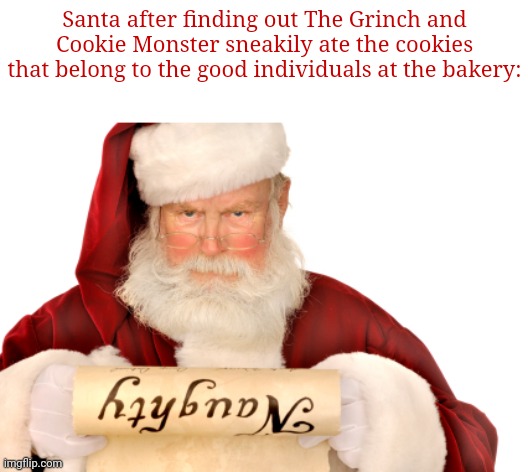Cookies | Santa after finding out The Grinch and Cookie Monster sneakily ate the cookies that belong to the good individuals at the bakery: | image tagged in santa naughty list,funny,memes,blank white template,looks like someone is going on the naughty list,santa claus | made w/ Imgflip meme maker