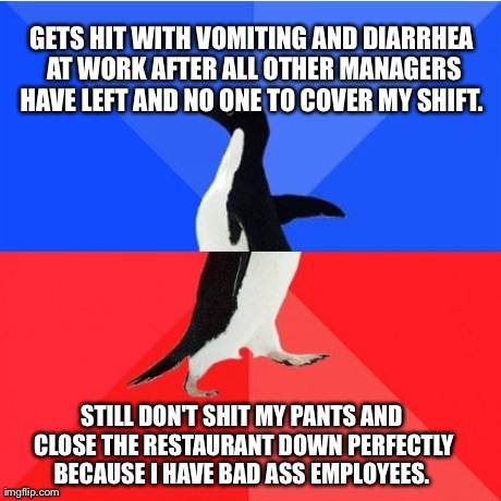 Socially Awkward Awesome Penguin | GETS HIT WITH VOMITING AND DIARRHEA AT WORK AFTER ALL OTHER MANAGERS HAVE LEFT AND NO ONE TO COVER MY SHIFT.  STILL DON'T SHIT MY PANTS AND  | image tagged in socially awkward awesome penguin | made w/ Imgflip meme maker