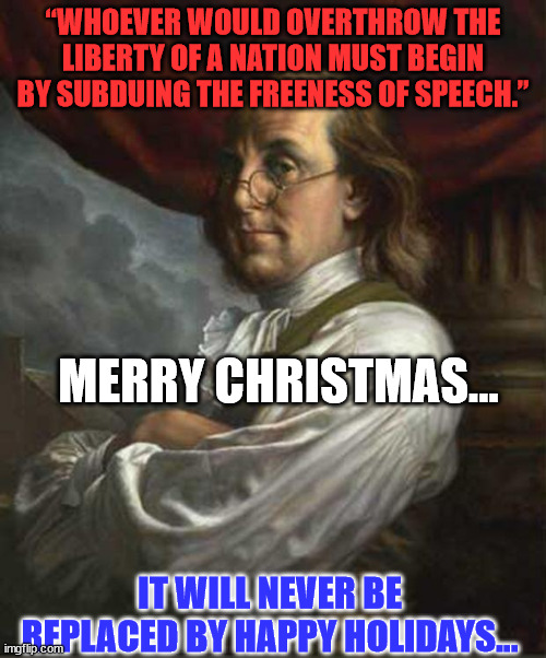 Commemorating Christmas guarantees freedom of religion for all Americans. | “WHOEVER WOULD OVERTHROW THE LIBERTY OF A NATION MUST BEGIN BY SUBDUING THE FREENESS OF SPEECH.”; MERRY CHRISTMAS... IT WILL NEVER BE REPLACED BY HAPPY HOLIDAYS... | image tagged in benjamin franklin,merry christmas | made w/ Imgflip meme maker