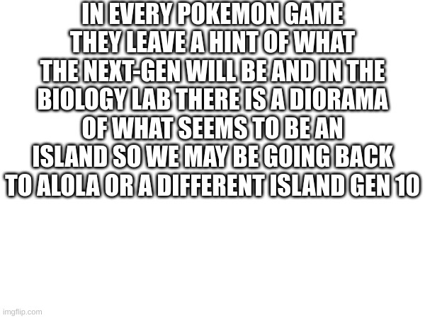 IN EVERY POKEMON GAME THEY LEAVE A HINT OF WHAT THE NEXT-GEN WILL BE AND IN THE BIOLOGY LAB THERE IS A DIORAMA OF WHAT SEEMS TO BE AN ISLAND SO WE MAY BE GOING BACK TO ALOLA OR A DIFFERENT ISLAND GEN 10 | made w/ Imgflip meme maker