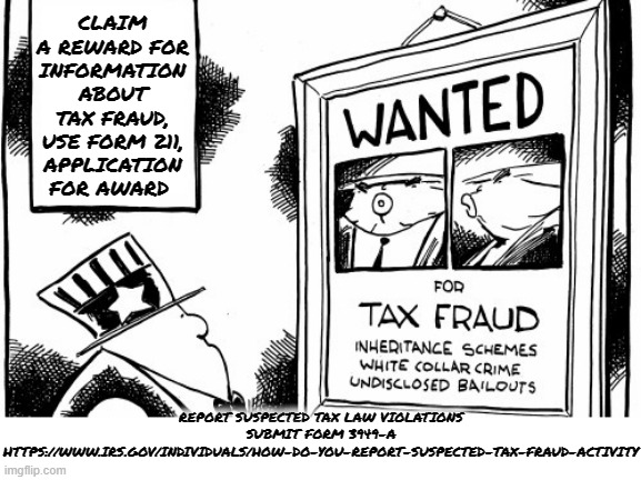 CLAIM A REWARD FOR TAX FRAUD | CLAIM A REWARD FOR INFORMATION ABOUT TAX FRAUD, USE FORM 211, APPLICATION FOR AWARD; REPORT SUSPECTED TAX LAW VIOLATIONS
SUBMIT FORM 3949-A
HTTPS://WWW.IRS.GOV/INDIVIDUALS/HOW-DO-YOU-REPORT-SUSPECTED-TAX-FRAUD-ACTIVITY | image tagged in reward,tax fraud,false,altered,exemptions,deductions | made w/ Imgflip meme maker