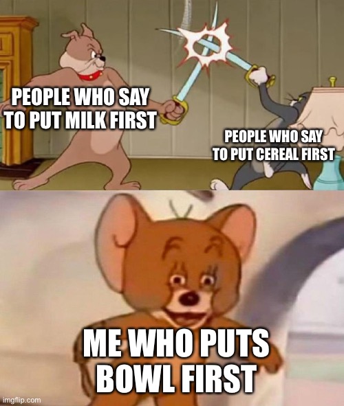 Tom and Jerry swordfight | PEOPLE WHO SAY TO PUT MILK FIRST; PEOPLE WHO SAY TO PUT CEREAL FIRST; ME WHO PUTS BOWL FIRST | image tagged in tom and jerry swordfight | made w/ Imgflip meme maker