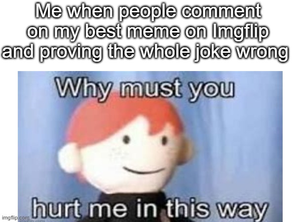 No meme maker hasn't had this happen to them | Me when people comment on my best meme on Imgflip and proving the whole joke wrong | image tagged in why must you hurt me in this way | made w/ Imgflip meme maker