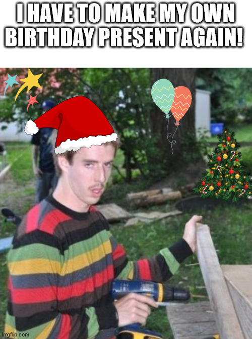 Birthday Present | I HAVE TO MAKE MY OWN BIRTHDAY PRESENT AGAIN! | image tagged in birthday,present,christmas,meme | made w/ Imgflip meme maker