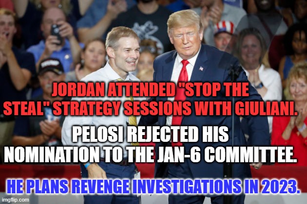That's just how the GOP rolls, these days. | JORDAN ATTENDED "STOP THE STEAL" STRATEGY SESSIONS WITH GIULIANI. PELOSI REJECTED HIS NOMINATION TO THE JAN-6 COMMITTEE. HE PLANS REVENGE INVESTIGATIONS IN 2023. | image tagged in politics | made w/ Imgflip meme maker