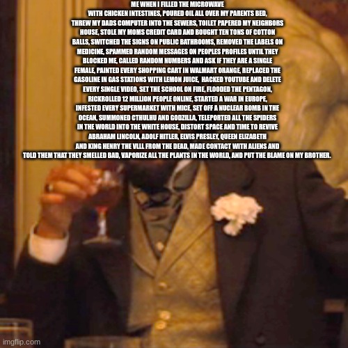 adhfjhvdabsm f | ME WHEN I FILLED THE MICROWAVE WITH CHICKEN INTESTINES, POURED OIL ALL OVER MY PARENTS BED, THREW MY DADS COMPUTER INTO THE SEWERS, TOILET PAPERED MY NEIGHBORS HOUSE, STOLE MY MOMS CREDIT CARD AND BOUGHT TEN TONS OF COTTON BALLS, SWITCHED THE SIGNS ON PUBLIC BATHROOMS, REMOVED THE LABELS ON MEDICINE, SPAMMED RANDOM MESSAGES ON PEOPLES PROFILES UNTIL THEY BLOCKED ME, CALLED RANDOM NUMBERS AND ASK IF THEY ARE A SINGLE FEMALE, PAINTED EVERY SHOPPING CART IN WALMART ORANGE, REPLACED THE GASOLINE IN GAS STATIONS WITH LEMON JUICE,  HACKED YOUTUBE AND DELETE EVERY SINGLE VIDEO, SET THE SCHOOL ON FIRE, FLOODED THE PENTAGON, RICKROLLED 12 MILLION PEOPLE ONLINE, STARTED A WAR IN EUROPE, INFESTED EVERY SUPERMARKET WITH MICE, SET OFF A NUCLEAR BOMB IN THE OCEAN, SUMMONED CTHULHU AND GODZILLA, TELEPORTED ALL THE SPIDERS IN THE WORLD INTO THE WHITE HOUSE, DISTORT SPACE AND TIME TO REVIVE ABRAHAM LINCOLN, ADOLF HITLER, ELVIS PRESLEY, QUEEN ELIZABETH AND KING HENRY THE VLLL FROM THE DEAD, MADE CONTACT WITH ALIENS AND TOLD THEM THAT THEY SMELLED BAD, VAPORIZE ALL THE PLANTS IN THE WORLD, AND PUT THE BLAME ON MY BROTHER. | image tagged in memes,laughing leo | made w/ Imgflip meme maker