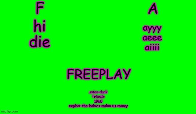 ALPHABET ALPHABET ALPHABETIN' Song Concepts | F; A; hi
die; ayyy
aeee
aiiii; FREEPLAY; satan-duck
friends
1960
exploit-the-babies-makin-us-money | image tagged in green screen for videos | made w/ Imgflip meme maker