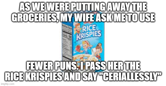 meme by brad cereal pun | AS WE WERE PUTTING AWAY THE GROCERIES, MY WIFE ASK ME TO USE; FEWER PUNS. I PASS HER THE RICE KRISPIES AND SAY "CERIALLESSLY" | image tagged in food | made w/ Imgflip meme maker