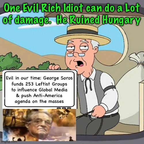 Proudly Funding the Destruction | One Evil Rich Idiot can do a Lot
of damage.  He Ruined Hungary; Evil in our time: George Soros

funds 253 Leftist Groups
to influence Global Media
& push Anti-America
agenda on the masses | image tagged in memes,pepperidge farm remembers,super funding from super evil for super evil,deep dark dastardly demonrats,fjb voters | made w/ Imgflip meme maker