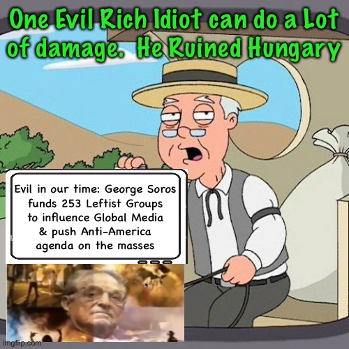 Proudly Funding the Destruction | One Evil Rich Idiot can do a Lot
of damage.  He Ruined Hungary; Evil in our time: George Soros

funds 253 Leftist Groups
to influence Global Media
& push Anti-America
agenda on the masses | image tagged in memes,pepperidge farm remembers,super funding from super evil for super evil,deep dark dastardly demonrats,fjb voters | made w/ Imgflip meme maker