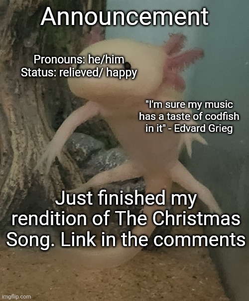 Announcement; Pronouns: he/him
Status: relieved/ happy; "I'm sure my music has a taste of codfish in it" - Edvard Grieg; Just finished my rendition of The Christmas Song. Link in the comments | image tagged in music,holidays | made w/ Imgflip meme maker