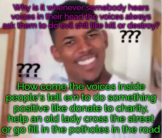 "The voices told me so" and other certified bruh moments | Why is it whenever somebody hears voices in their head the voices always ask them to do evil shit like kill or destroy? How come the voices inside people's tell em to do something positive like donate to charity, help an old lady cross the street or go fill in the potholes in the road | image tagged in nick young | made w/ Imgflip meme maker