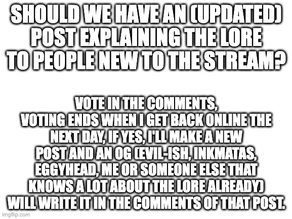 or don't vote at all if you want to be neutral on it, that's fine too :D | SHOULD WE HAVE AN (UPDATED) POST EXPLAINING THE LORE TO PEOPLE NEW TO THE STREAM? VOTE IN THE COMMENTS, VOTING ENDS WHEN I GET BACK ONLINE THE NEXT DAY, IF YES, I'LL MAKE A NEW POST AND AN OG (EVIL-ISH, INKMATAS, EGGYHEAD, ME OR SOMEONE ELSE THAT KNOWS A LOT ABOUT THE LORE ALREADY) WILL WRITE IT IN THE COMMENTS OF THAT POST. | image tagged in blank white template | made w/ Imgflip meme maker