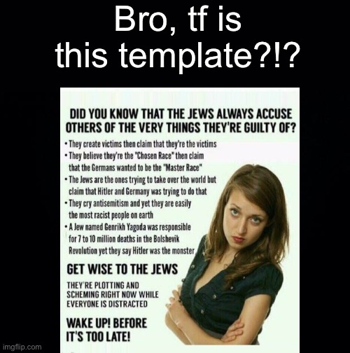 It’s literally called “JEWS, FAKE VICTOMS”. Tf?!? | Bro, tf is this template?!? | image tagged in black background | made w/ Imgflip meme maker