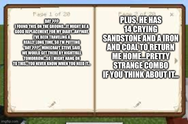 Pages 1-2 of doaru: two sides | PLUS, HE HAS 14 CRYING SANDSTONE AND A IRON AND COAL TO RETURN ME HOME…PRETTY STRANGE COMBO IF YOU THINK ABOUT IT…; DAY ???
I FOUND THIS ON THE GROUND…IT MIGHT BE A GOOD REPLACEMENT FOR MY DIARY…ANYWAY, I’VE BEEN TRAVELING A REALLY LONG TIME, SO I’M PUTTING “DAY ???”. MINECRAFT STEVE SAID WE WOULD GET THERE BY NIGHTFALL TOMORROW…SO I MIGHT HANG ON TO THIS…YOU NEVER KNOW WHEN YOU NEED IT… | image tagged in minecraft book | made w/ Imgflip meme maker