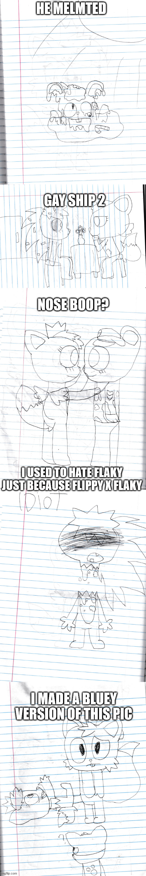 old shit 2 (warning: cringe) | HE MELMTED; GAY SHIP 2; NOSE BOOP? I USED TO HATE FLAKY JUST BECAUSE FLIPPY X FLAKY; I MADE A BLUEY VERSION OF THIS PIC | made w/ Imgflip meme maker
