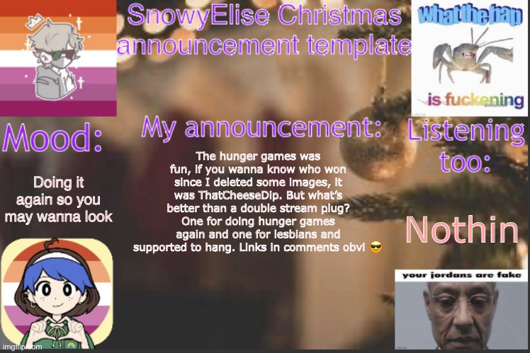 SnowyElise Christmas template | Doing it again so you may wanna look; The hunger games was fun, if you wanna know who won since I deleted some images, it was ThatCheeseDip. But what’s better than a double stream plug? One for doing hunger games again and one for lesbians and supported to hang. Links in comments obvi 😎; Nothin | image tagged in snowyelise christmas template | made w/ Imgflip meme maker