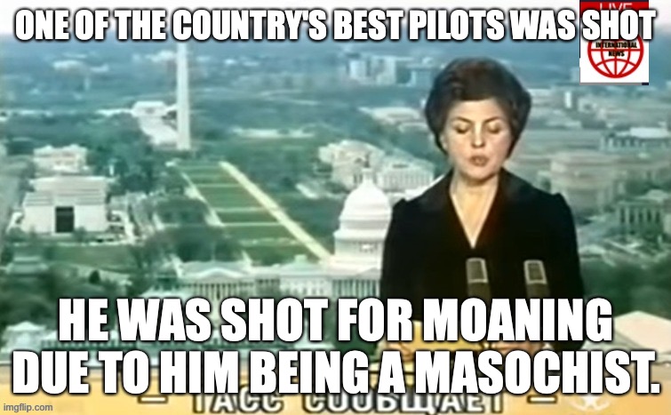 The man who did it is not currently under arrest because it was in "self defense". | ONE OF THE COUNTRY'S BEST PILOTS WAS SHOT; HE WAS SHOT FOR MOANING DUE TO HIM BEING A MASOCHIST. | image tagged in dictator msmg news | made w/ Imgflip meme maker