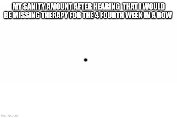 This is literally it | MY SANITY AMOUNT AFTER HEARING  THAT I WOULD BE MISSING THERAPY FOR THE 4 FOURTH WEEK IN A ROW | image tagged in sanity,amount | made w/ Imgflip meme maker